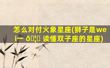 怎么对付火象星座(狮子是wei一 🦈 
读懂双子座的星座)